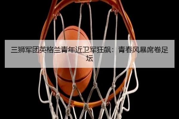 三狮军团英格兰青年近卫军狂飙：青春风暴席卷足坛